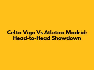 Celta Vigo Vs Atletico Madrid: Head-to-Head Showdown