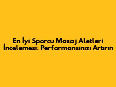 En İyi Sporcu Masaj Aletleri İncelemesi: Performansınızı Artırın