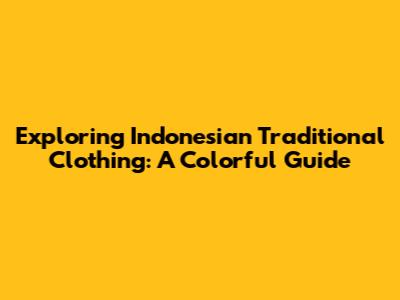 Exploring Indonesian Traditional Clothing: A Colorful Guide