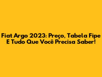 Fiat Argo 2023: Preço, Tabela Fipe E Tudo Que Você Precisa Saber!