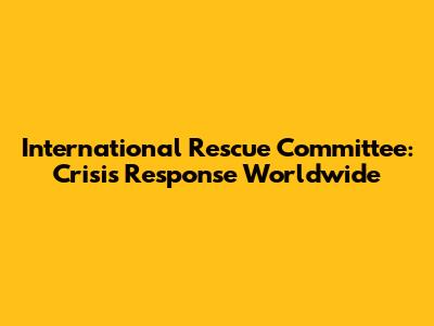 International Rescue Committee: Crisis Response Worldwide