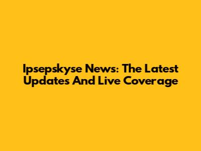 Ipsepskyse News: The Latest Updates And Live Coverage