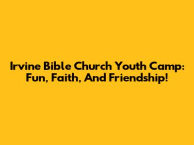 Irvine Bible Church Youth Camp: Fun, Faith, And Friendship!