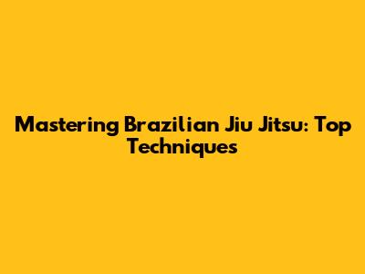 Mastering Brazilian Jiu Jitsu: Top Techniques