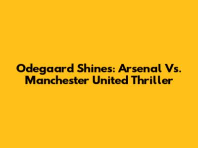 Odegaard Shines: Arsenal Vs. Manchester United Thriller
