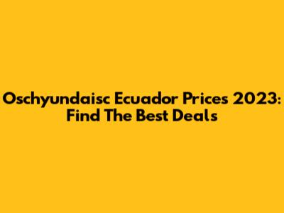 Oschyundaisc Ecuador Prices 2023: Find The Best Deals
