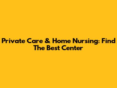 Private Care & Home Nursing: Find The Best Center