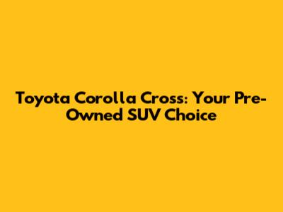 Toyota Corolla Cross: Your Pre-Owned SUV Choice