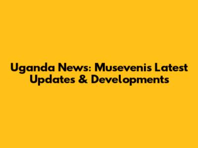 Uganda News: Museveni's Latest Updates & Developments