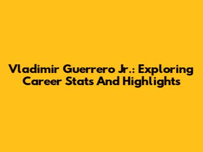 Vladimir Guerrero Jr.: Exploring Career Stats And Highlights